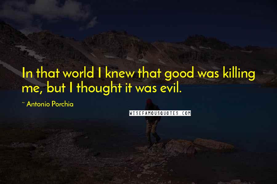 Antonio Porchia Quotes: In that world I knew that good was killing me, but I thought it was evil.