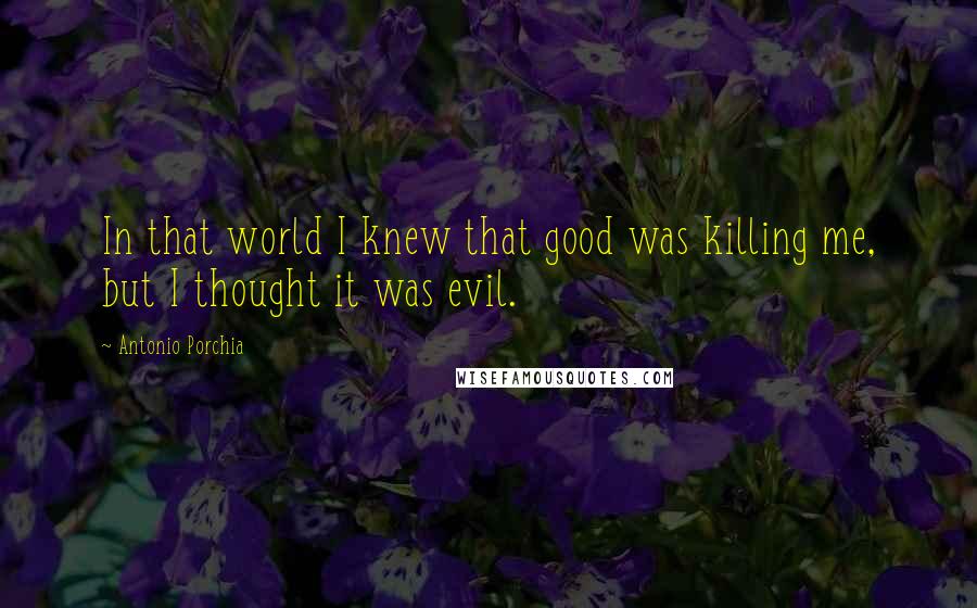 Antonio Porchia Quotes: In that world I knew that good was killing me, but I thought it was evil.