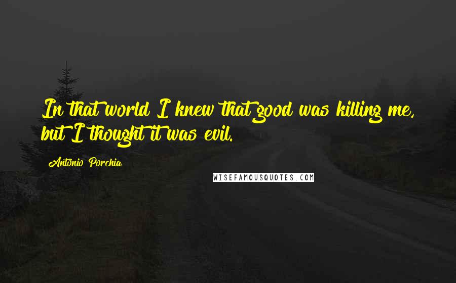 Antonio Porchia Quotes: In that world I knew that good was killing me, but I thought it was evil.