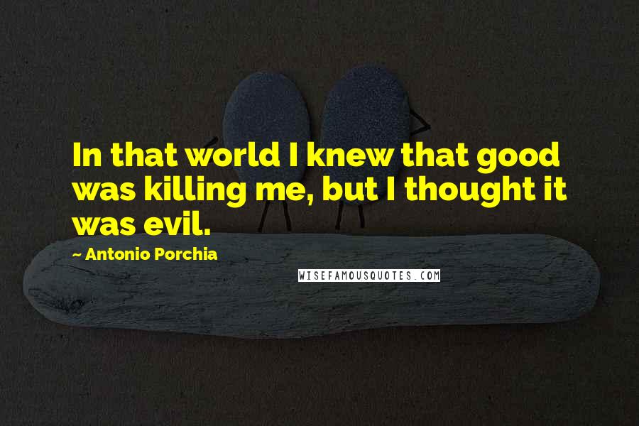 Antonio Porchia Quotes: In that world I knew that good was killing me, but I thought it was evil.