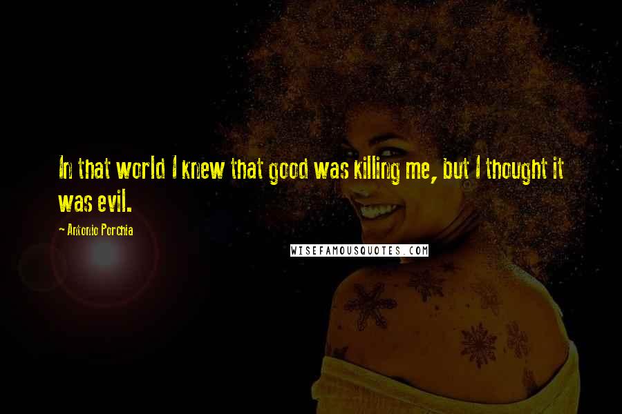 Antonio Porchia Quotes: In that world I knew that good was killing me, but I thought it was evil.