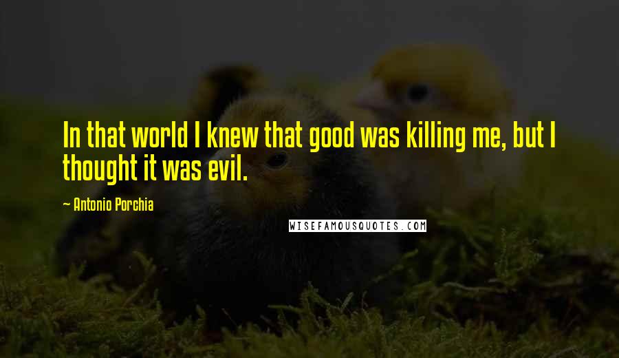 Antonio Porchia Quotes: In that world I knew that good was killing me, but I thought it was evil.