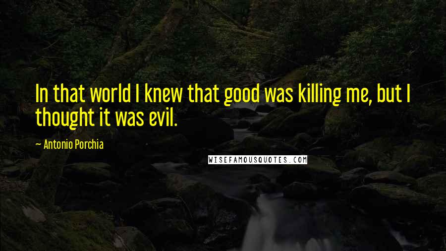 Antonio Porchia Quotes: In that world I knew that good was killing me, but I thought it was evil.