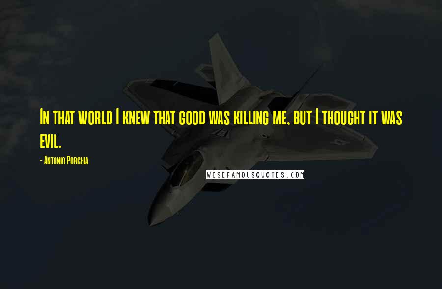 Antonio Porchia Quotes: In that world I knew that good was killing me, but I thought it was evil.