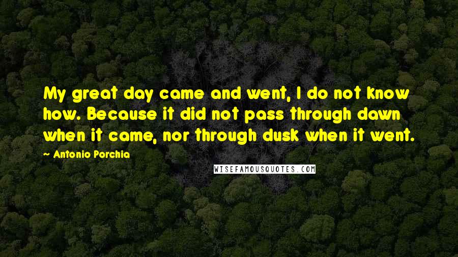 Antonio Porchia Quotes: My great day came and went, I do not know how. Because it did not pass through dawn when it came, nor through dusk when it went.