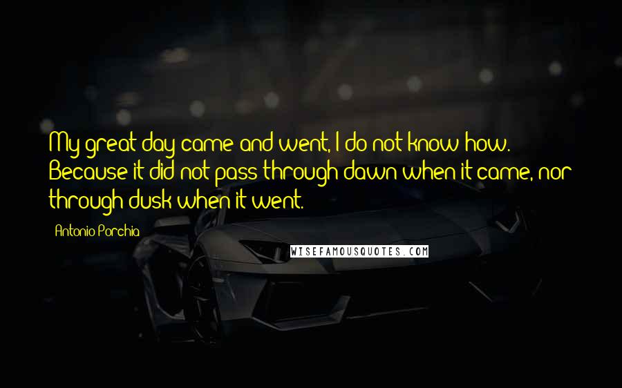 Antonio Porchia Quotes: My great day came and went, I do not know how. Because it did not pass through dawn when it came, nor through dusk when it went.