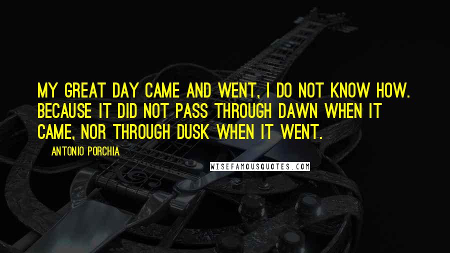 Antonio Porchia Quotes: My great day came and went, I do not know how. Because it did not pass through dawn when it came, nor through dusk when it went.