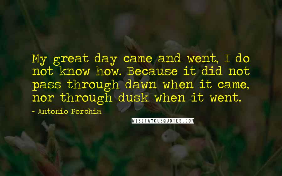 Antonio Porchia Quotes: My great day came and went, I do not know how. Because it did not pass through dawn when it came, nor through dusk when it went.
