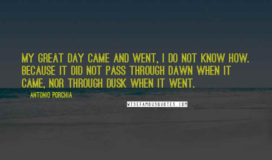 Antonio Porchia Quotes: My great day came and went, I do not know how. Because it did not pass through dawn when it came, nor through dusk when it went.