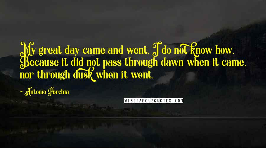 Antonio Porchia Quotes: My great day came and went, I do not know how. Because it did not pass through dawn when it came, nor through dusk when it went.