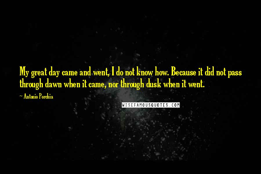 Antonio Porchia Quotes: My great day came and went, I do not know how. Because it did not pass through dawn when it came, nor through dusk when it went.