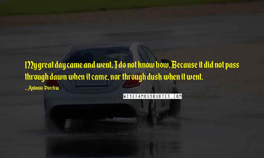 Antonio Porchia Quotes: My great day came and went, I do not know how. Because it did not pass through dawn when it came, nor through dusk when it went.