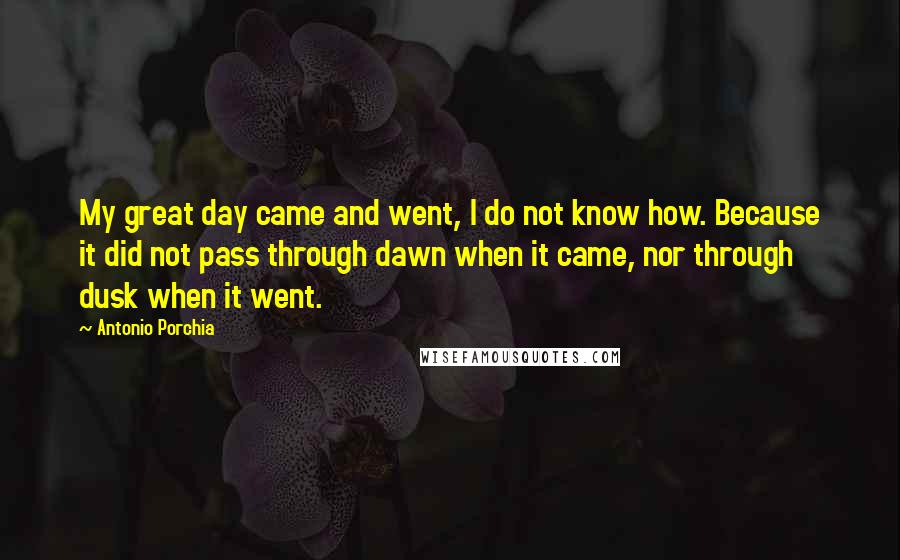 Antonio Porchia Quotes: My great day came and went, I do not know how. Because it did not pass through dawn when it came, nor through dusk when it went.