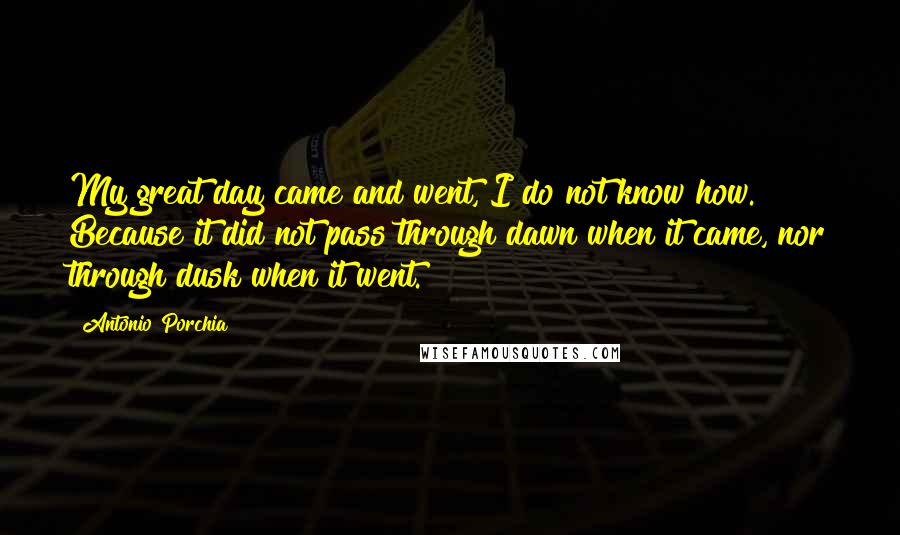 Antonio Porchia Quotes: My great day came and went, I do not know how. Because it did not pass through dawn when it came, nor through dusk when it went.