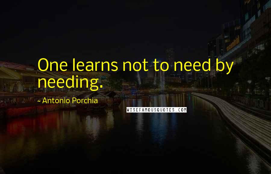 Antonio Porchia Quotes: One learns not to need by needing.