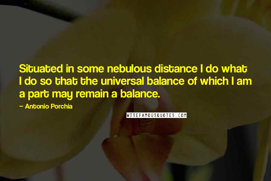 Antonio Porchia Quotes: Situated in some nebulous distance I do what I do so that the universal balance of which I am a part may remain a balance.