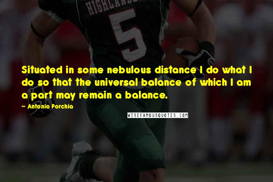 Antonio Porchia Quotes: Situated in some nebulous distance I do what I do so that the universal balance of which I am a part may remain a balance.