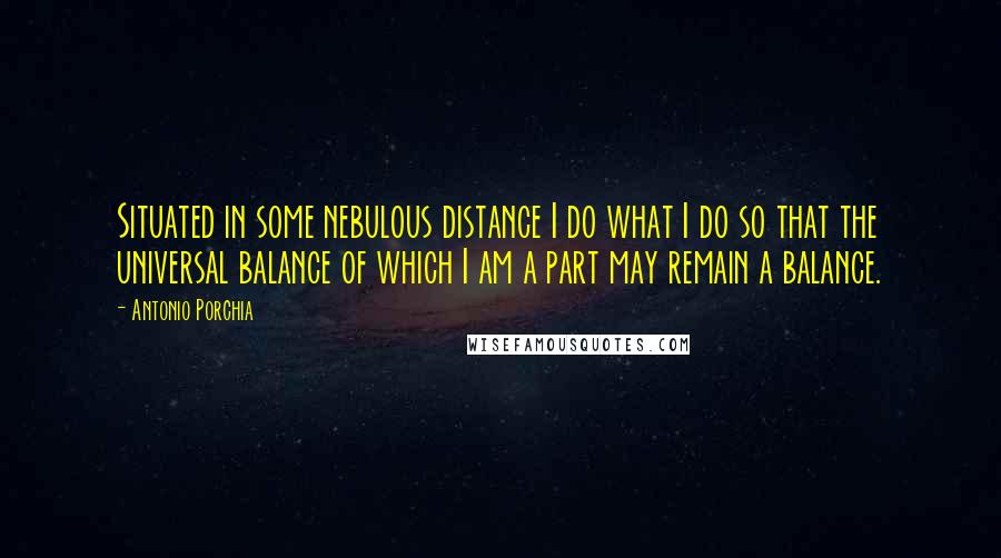 Antonio Porchia Quotes: Situated in some nebulous distance I do what I do so that the universal balance of which I am a part may remain a balance.