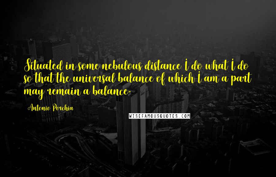 Antonio Porchia Quotes: Situated in some nebulous distance I do what I do so that the universal balance of which I am a part may remain a balance.
