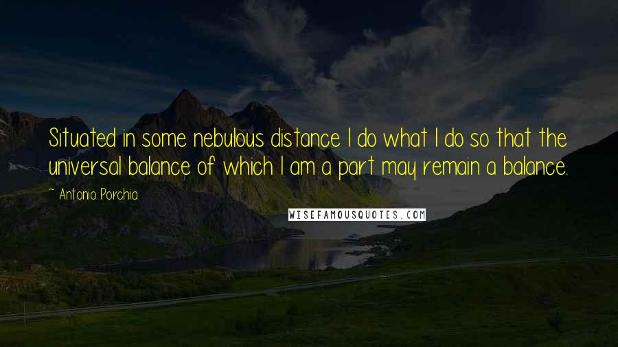 Antonio Porchia Quotes: Situated in some nebulous distance I do what I do so that the universal balance of which I am a part may remain a balance.