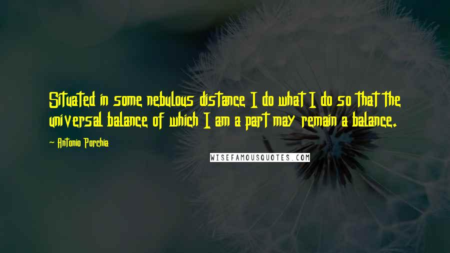 Antonio Porchia Quotes: Situated in some nebulous distance I do what I do so that the universal balance of which I am a part may remain a balance.