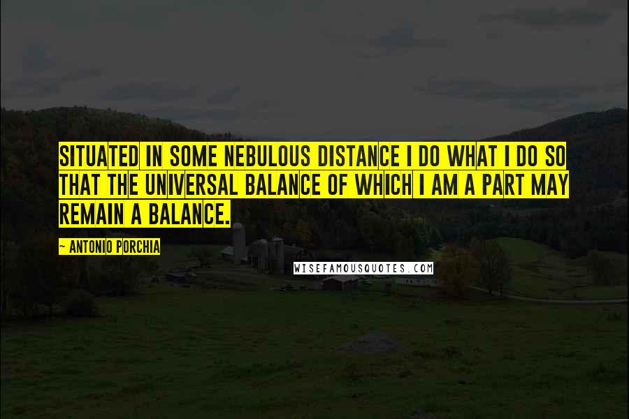 Antonio Porchia Quotes: Situated in some nebulous distance I do what I do so that the universal balance of which I am a part may remain a balance.