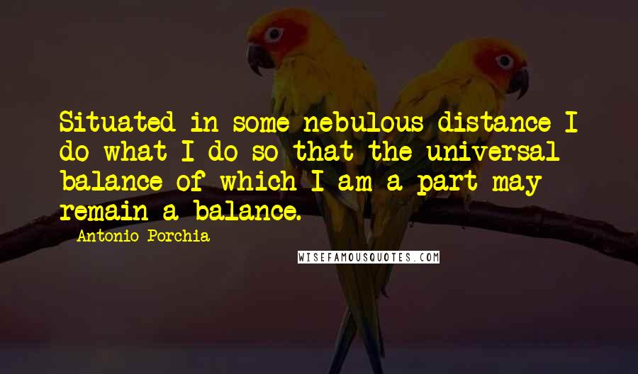 Antonio Porchia Quotes: Situated in some nebulous distance I do what I do so that the universal balance of which I am a part may remain a balance.