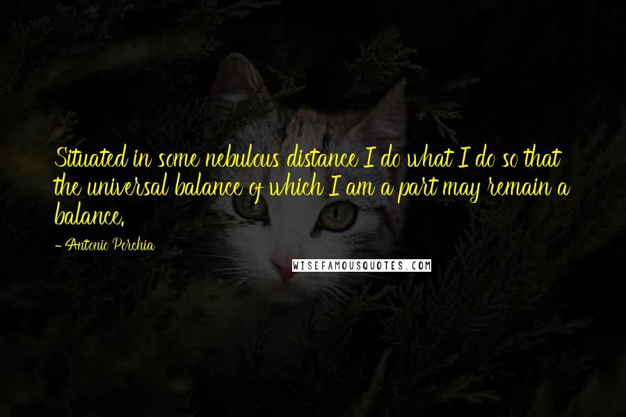 Antonio Porchia Quotes: Situated in some nebulous distance I do what I do so that the universal balance of which I am a part may remain a balance.