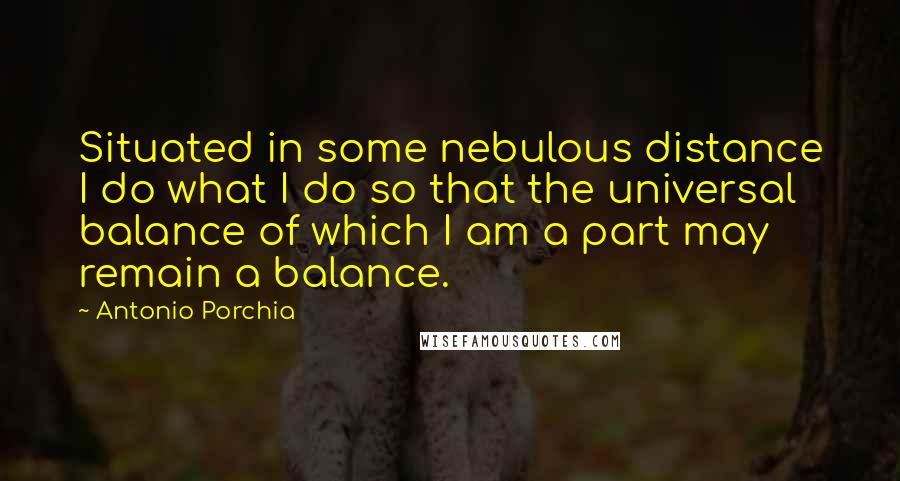 Antonio Porchia Quotes: Situated in some nebulous distance I do what I do so that the universal balance of which I am a part may remain a balance.