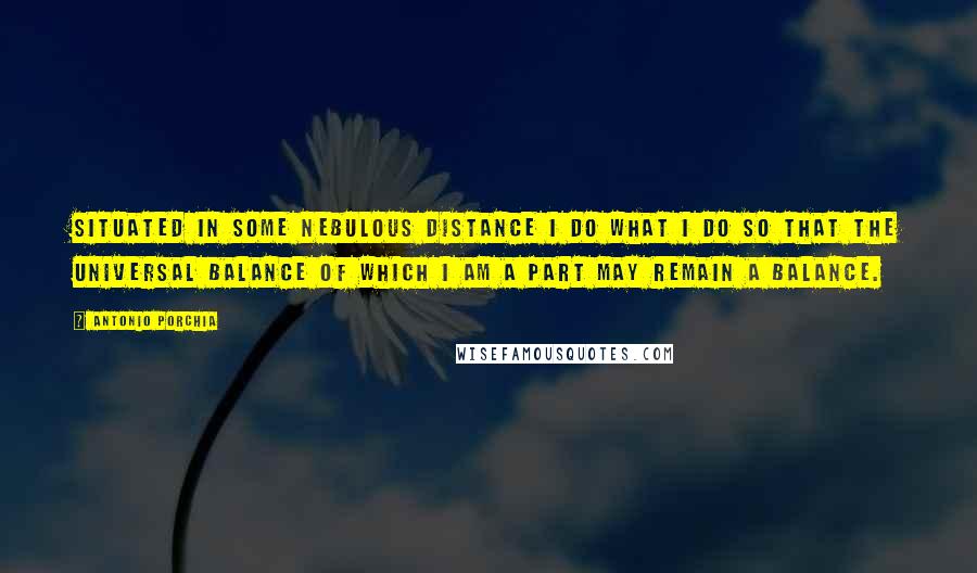 Antonio Porchia Quotes: Situated in some nebulous distance I do what I do so that the universal balance of which I am a part may remain a balance.