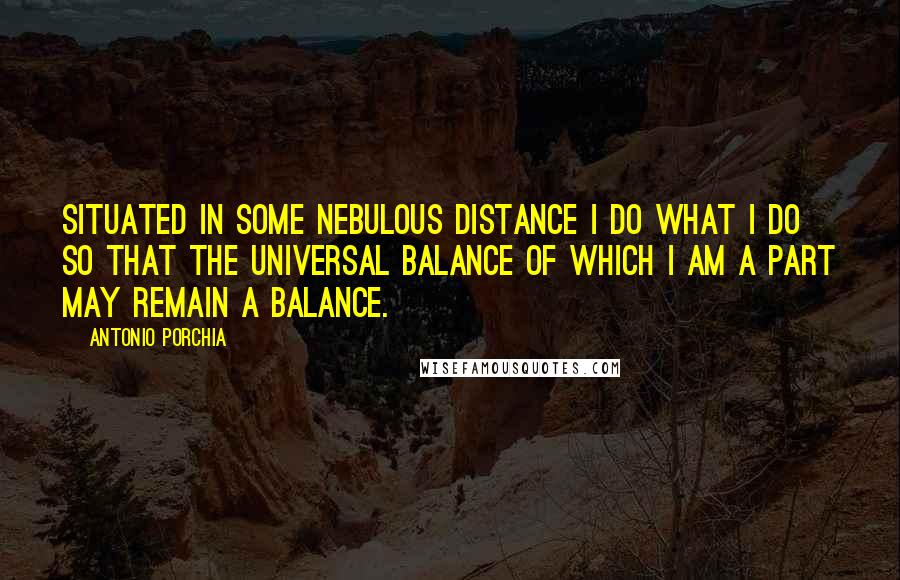 Antonio Porchia Quotes: Situated in some nebulous distance I do what I do so that the universal balance of which I am a part may remain a balance.