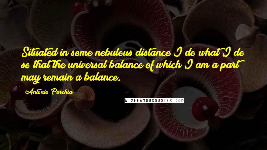 Antonio Porchia Quotes: Situated in some nebulous distance I do what I do so that the universal balance of which I am a part may remain a balance.