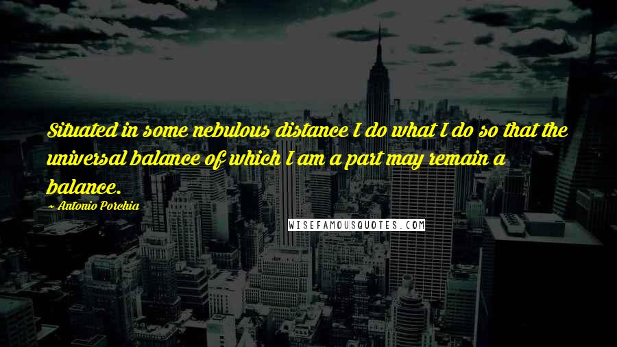 Antonio Porchia Quotes: Situated in some nebulous distance I do what I do so that the universal balance of which I am a part may remain a balance.