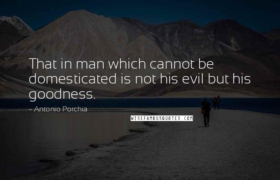 Antonio Porchia Quotes: That in man which cannot be domesticated is not his evil but his goodness.