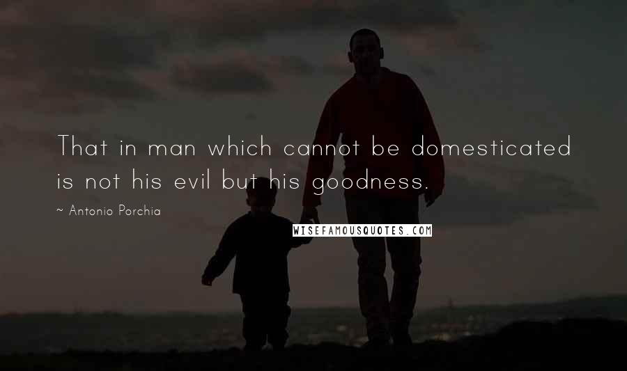 Antonio Porchia Quotes: That in man which cannot be domesticated is not his evil but his goodness.