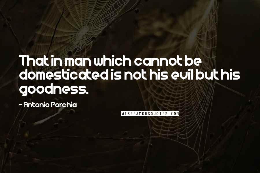 Antonio Porchia Quotes: That in man which cannot be domesticated is not his evil but his goodness.