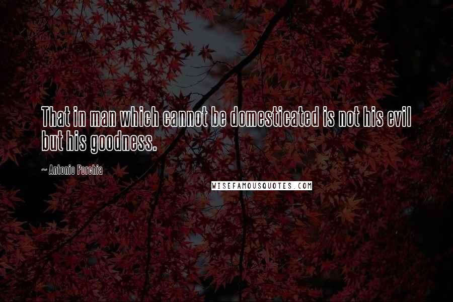 Antonio Porchia Quotes: That in man which cannot be domesticated is not his evil but his goodness.