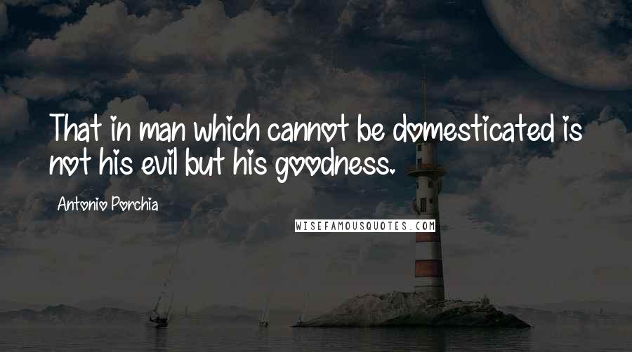 Antonio Porchia Quotes: That in man which cannot be domesticated is not his evil but his goodness.