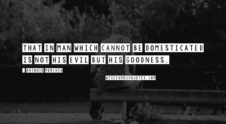 Antonio Porchia Quotes: That in man which cannot be domesticated is not his evil but his goodness.