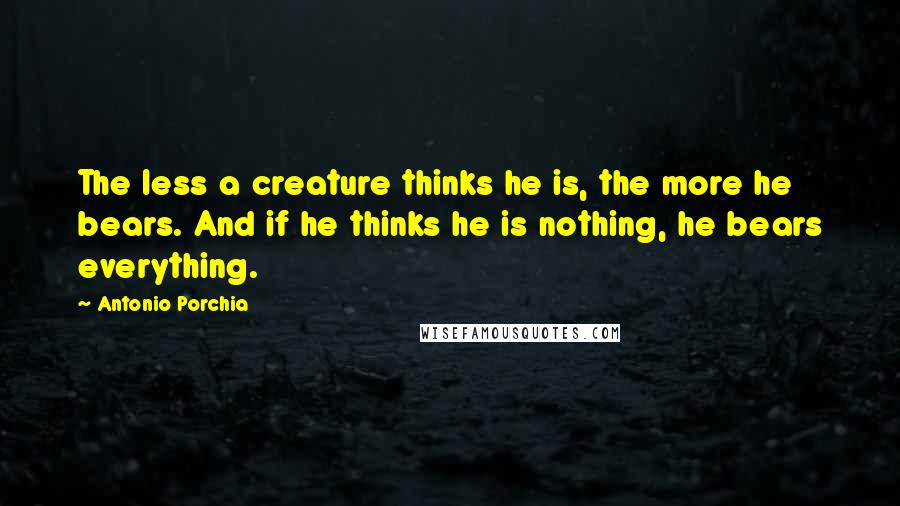Antonio Porchia Quotes: The less a creature thinks he is, the more he bears. And if he thinks he is nothing, he bears everything.