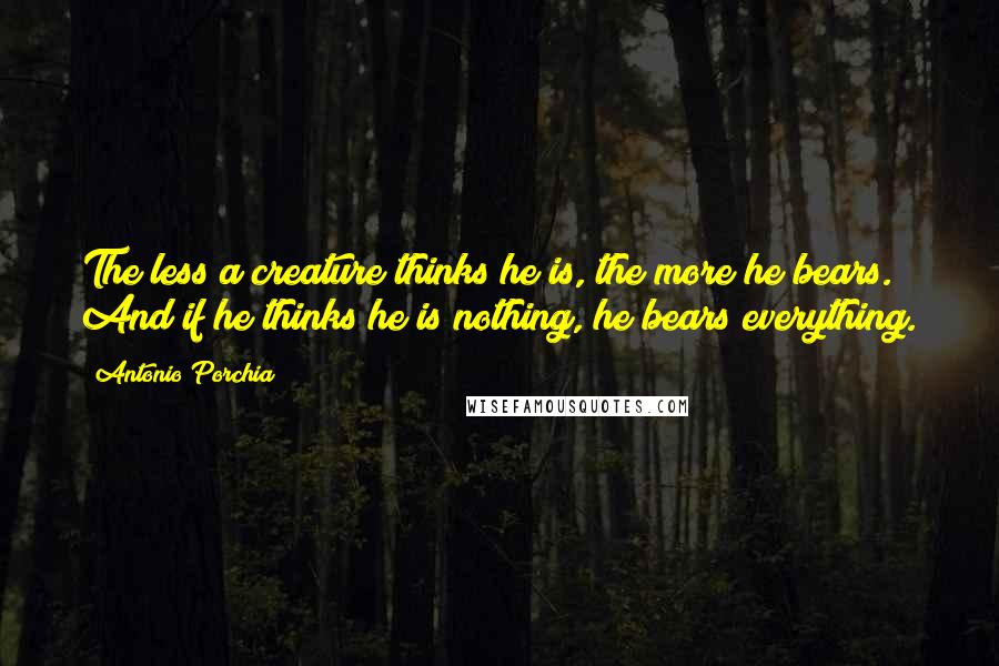 Antonio Porchia Quotes: The less a creature thinks he is, the more he bears. And if he thinks he is nothing, he bears everything.