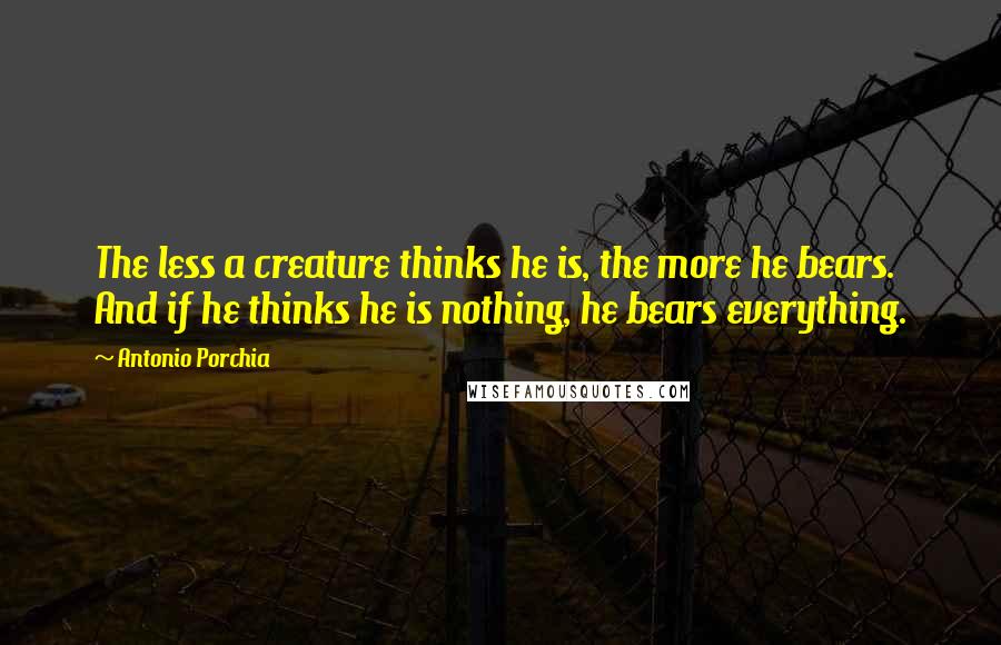 Antonio Porchia Quotes: The less a creature thinks he is, the more he bears. And if he thinks he is nothing, he bears everything.