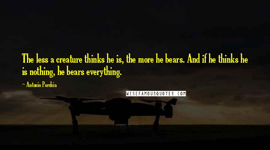 Antonio Porchia Quotes: The less a creature thinks he is, the more he bears. And if he thinks he is nothing, he bears everything.