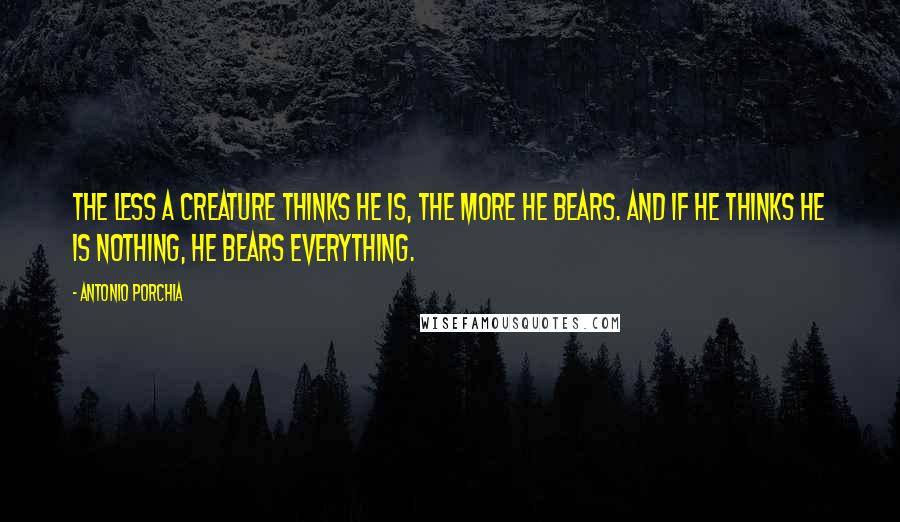 Antonio Porchia Quotes: The less a creature thinks he is, the more he bears. And if he thinks he is nothing, he bears everything.