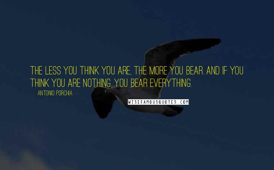Antonio Porchia Quotes: The less you think you are, the more you bear. And if you think you are nothing, you bear everything.