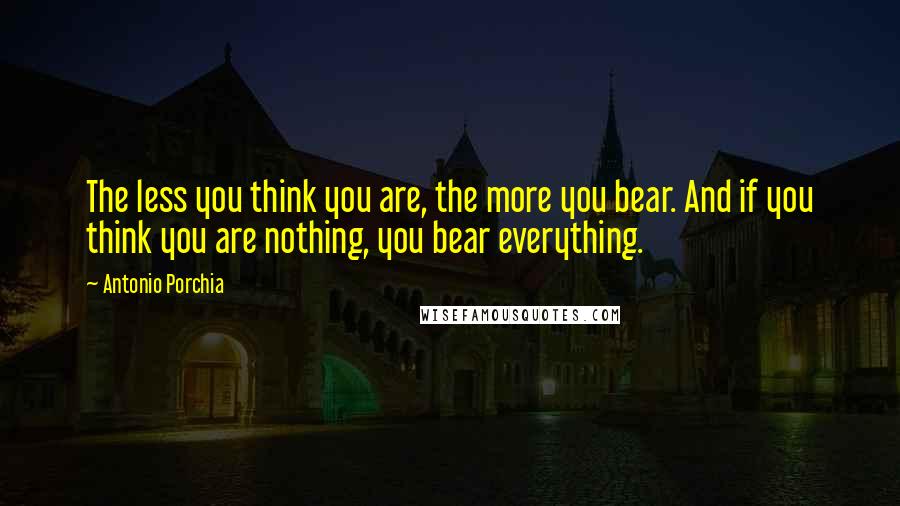 Antonio Porchia Quotes: The less you think you are, the more you bear. And if you think you are nothing, you bear everything.
