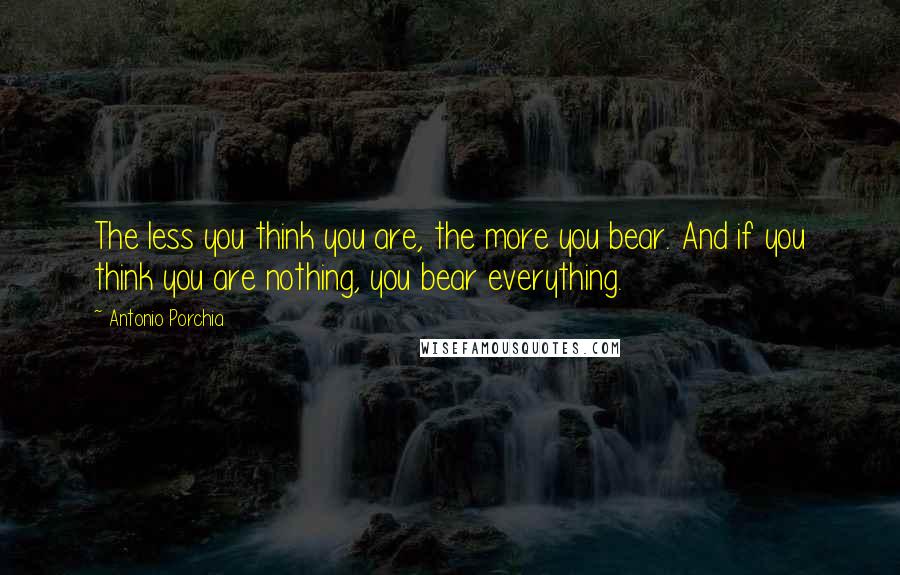 Antonio Porchia Quotes: The less you think you are, the more you bear. And if you think you are nothing, you bear everything.