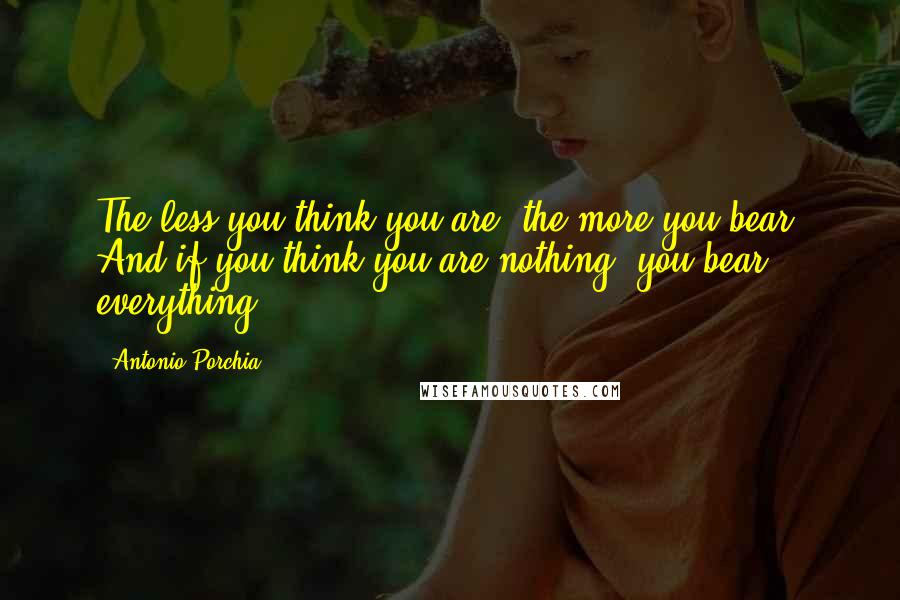 Antonio Porchia Quotes: The less you think you are, the more you bear. And if you think you are nothing, you bear everything.