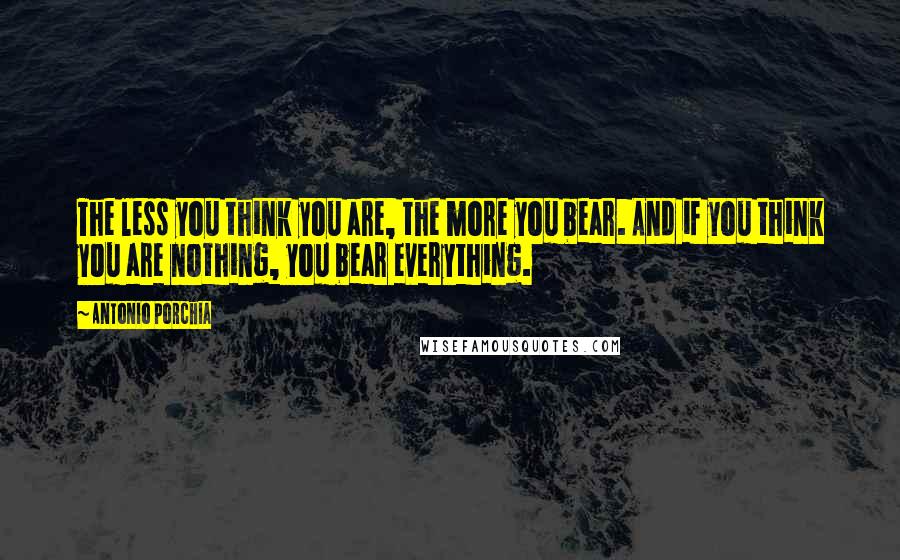 Antonio Porchia Quotes: The less you think you are, the more you bear. And if you think you are nothing, you bear everything.