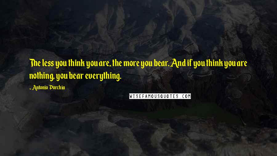 Antonio Porchia Quotes: The less you think you are, the more you bear. And if you think you are nothing, you bear everything.
